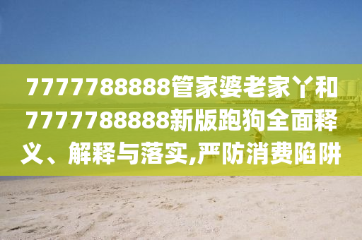 7777788888管家婆老家丫和7777788888新版跑狗全面释义、解释与落实,严防消费陷阱