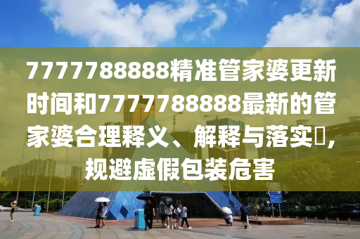 7777788888精准管家婆更新时间和7777788888最新的管家婆合理释义、解释与落实​,规避虚假包装危害