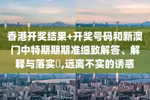 香港开奖结果+开奖号码和新澳门中特期期期准细致解答、解释与落实​,远离不实的诱惑