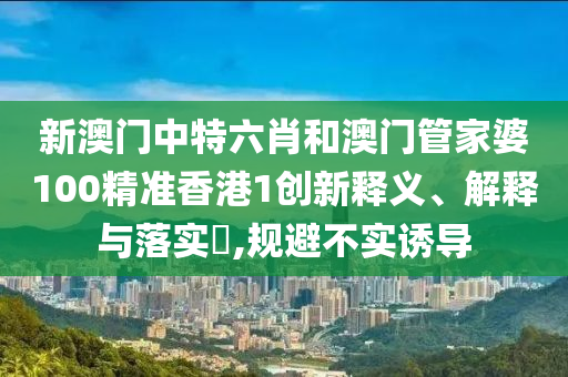 新澳门中特六肖和澳门管家婆100精准香港1创新释义、解释与落实​,规避不实诱导