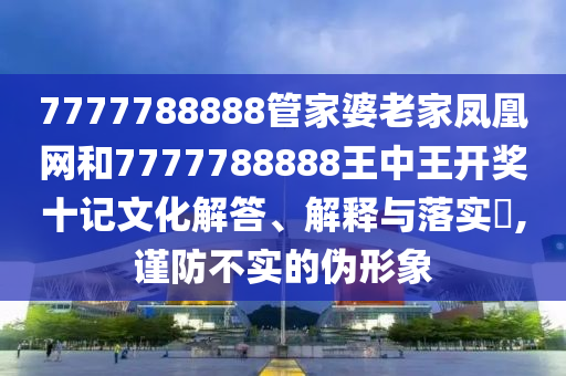 7777788888管家婆老家凤凰网和7777788888王中王开奖十记文化解答、解释与落实​,谨防不实的伪形象