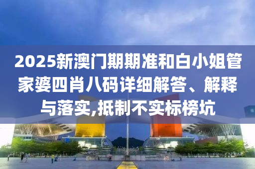 2025新澳门期期准和白小姐管家婆四肖八码详细解答、解释与落实,抵制不实标榜坑