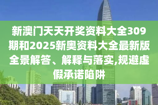 新澳门天天开奖资料大全309期和2025新奥资料大全最新版全景解答、解释与落实,规避虚假承诺陷阱