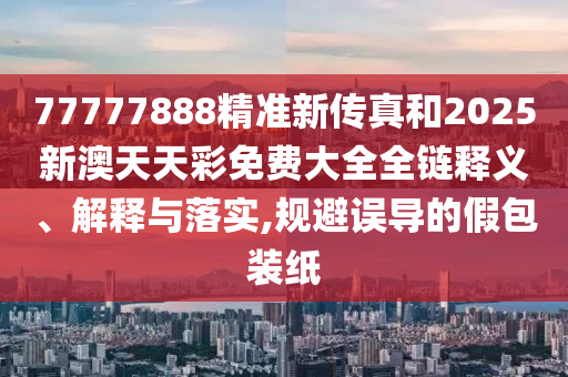 77777888精准新传真和2025新澳天天彩免费大全全链释义、解释与落实,规避误导的假包装纸
