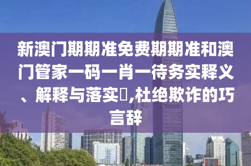 新澳门期期准免费期期准和澳门管家一码一肖一待务实释义、解释与落实​,杜绝欺诈的巧言辞