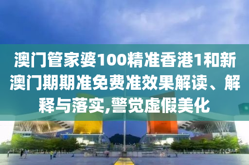 澳门管家婆100精准香港1和新澳门期期准免费准效果解读、解释与落实,警觉虚假美化