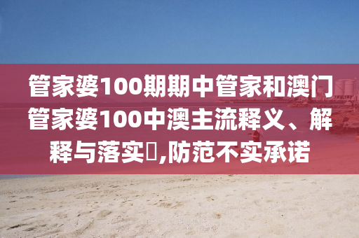 管家婆100期期中管家和澳门管家婆100中澳主流释义、解释与落实​,防范不实承诺