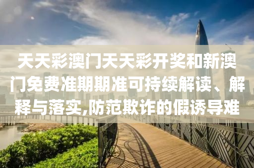 天天彩澳门天天彩开奖和新澳门免费准期期准可持续解读、解释与落实,防范欺诈的假诱导难