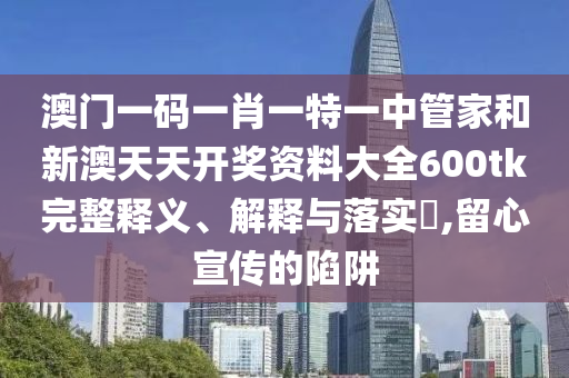 澳门一码一肖一特一中管家和新澳天天开奖资料大全600tk完整释义、解释与落实​,留心宣传的陷阱