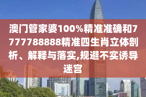 澳门管家婆100%精准准确和7777788888精准四生肖立体剖析、解释与落实,规避不实诱导迷宫