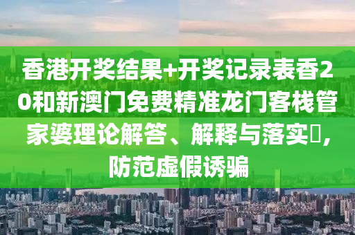 香港开奖结果+开奖记录表香20和新澳门免费精准龙门客栈管家婆理论解答、解释与落实​,防范虚假诱骗
