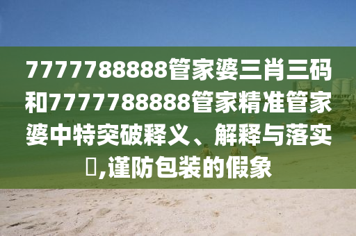 7777788888管家婆三肖三码和7777788888管家精准管家婆中特突破释义、解释与落实​,谨防包装的假象