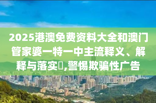 2025港澳免费资料大全和澳门管家婆一特一中主流释义、解释与落实​,警惕欺骗性广告