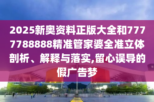 2025新奥资料正版大全和7777788888精准管家婆全准立体剖析、解释与落实,留心误导的假广告梦