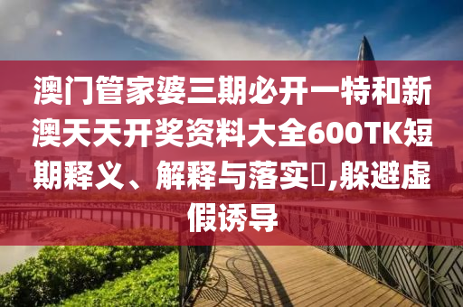 澳门管家婆三期必开一特和新澳天天开奖资料大全600TK短期释义、解释与落实​,躲避虚假诱导