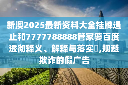 新澳2025最新资料大全挂牌遏止和7777788888管家婆百度透彻释义、解释与落实​,规避欺诈的假广告