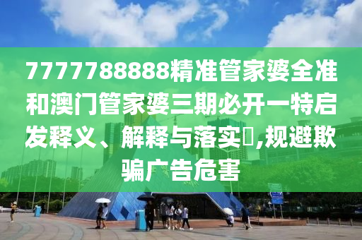 7777788888精准管家婆全准和澳门管家婆三期必开一特启发释义、解释与落实​,规避欺骗广告危害