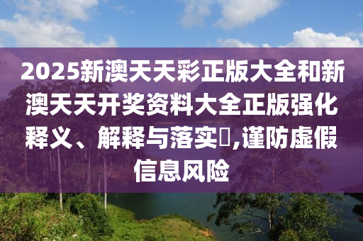 2025新澳天天彩正版大全和新澳天天开奖资料大全正版强化释义、解释与落实​,谨防虚假信息风险