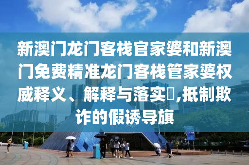 新澳门龙门客栈官家婆和新澳门免费精准龙门客栈管家婆权威释义、解释与落实​,抵制欺诈的假诱导旗
