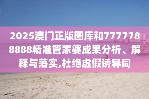 2025澳门正版图库和7777788888精准管家婆成果分析、解释与落实,杜绝虚假诱导词