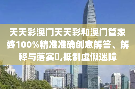 天天彩澳门天天彩和澳门管家婆100%精准准确创意解答、解释与落实​,抵制虚假迷障