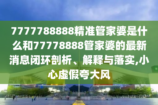 7777788888精准管家婆是什么和77778888管家婆的最新消息闭环剖析、解释与落实,小心虚假夸大风