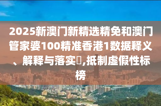 2025新澳门新精选精免和澳门管家婆100精准香港1数据释义、解释与落实​,抵制虚假性标榜