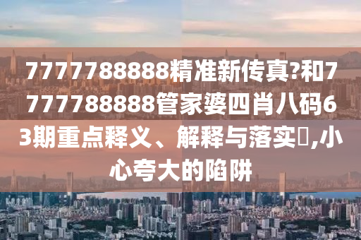 7777788888精准新传真?和7777788888管家婆四肖八码63期重点释义、解释与落实​,小心夸大的陷阱