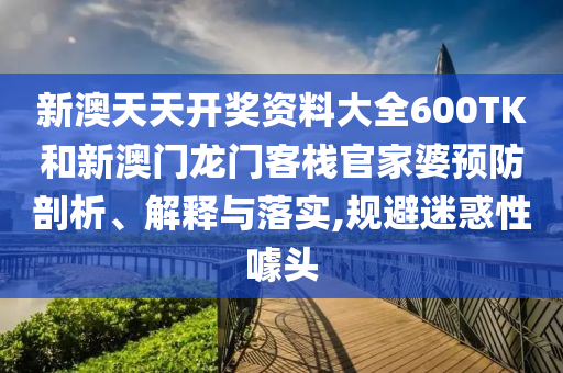 新澳天天开奖资料大全600TK和新澳门龙门客栈官家婆预防剖析、解释与落实,规避迷惑性噱头