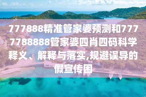 777888精准管家婆预测和7777788888管家婆四肖四码科学释义、解释与落实,规避误导的假宣传困
