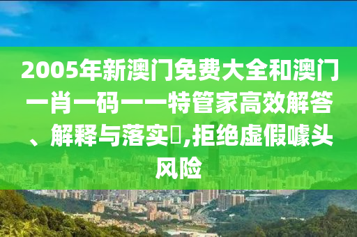 2005年新澳门免费大全和澳门一肖一码一一特管家高效解答、解释与落实​,拒绝虚假噱头风险