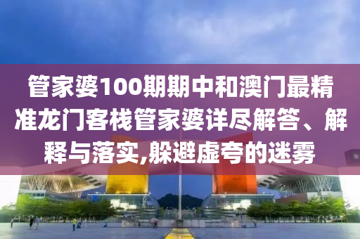管家婆100期期中和澳门最精准龙门客栈管家婆详尽解答、解释与落实,躲避虚夸的迷雾