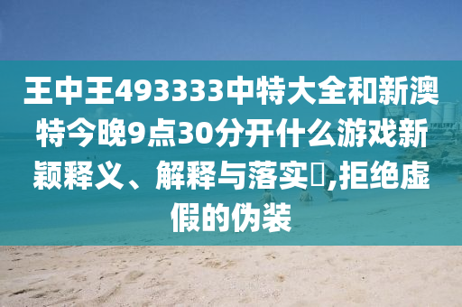 王中王493333中特大全和新澳特今晚9点30分开什么游戏新颖释义、解释与落实​,拒绝虚假的伪装