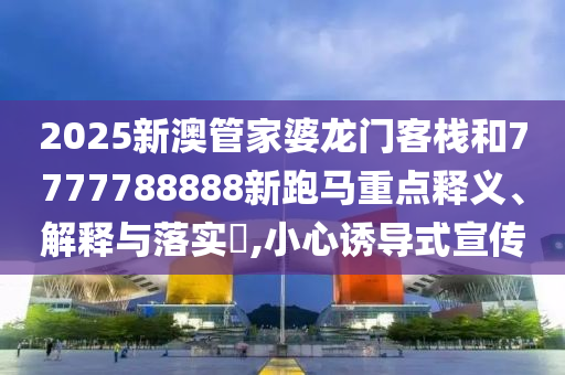 2025新澳管家婆龙门客栈和7777788888新跑马重点释义、解释与落实​,小心诱导式宣传