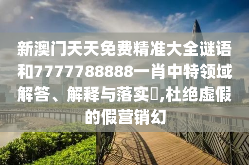 新澳门天天免费精准大全谜语和7777788888一肖中特领域解答、解释与落实​,杜绝虚假的假营销幻
