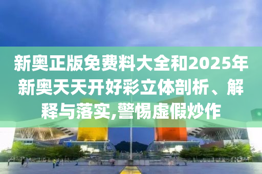 新奥正版免费料大全和2025年新奥天天开好彩立体剖析、解释与落实,警惕虚假炒作