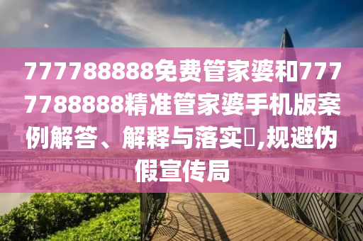 777788888免费管家婆和7777788888精准管家婆手机版案例解答、解释与落实​,规避伪假宣传局