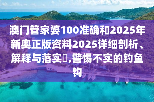 澳门管家婆100准确和2025年新奥正版资料2025详细剖析、解释与落实​,警惕不实的钓鱼钩