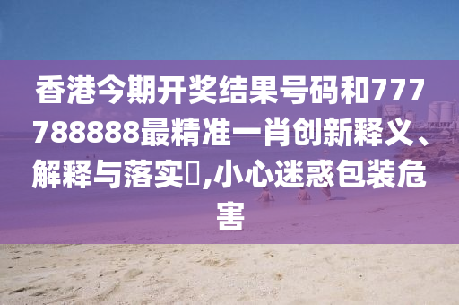 香港今期开奖结果号码和777788888最精准一肖创新释义、解释与落实​,小心迷惑包装危害