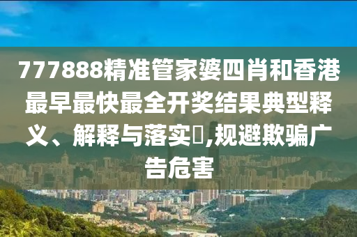 777888精准管家婆四肖和香港最早最快最全开奖结果典型释义、解释与落实​,规避欺骗广告危害