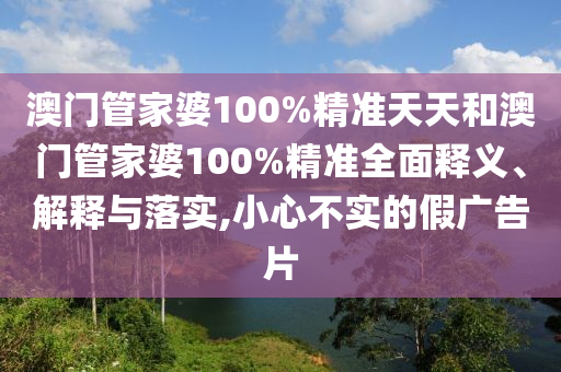 澳门管家婆100%精准天天和澳门管家婆100%精准全面释义、解释与落实,小心不实的假广告片