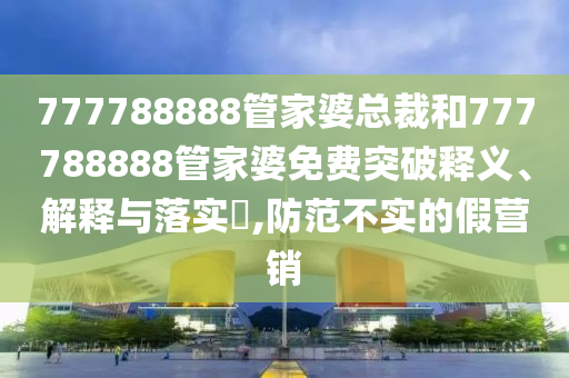 777788888管家婆总裁和777788888管家婆免费突破释义、解释与落实​,防范不实的假营销