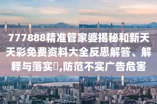 777888精准管家婆揭秘和新天天彩免费资料大全反思解答、解释与落实​,防范不实广告危害