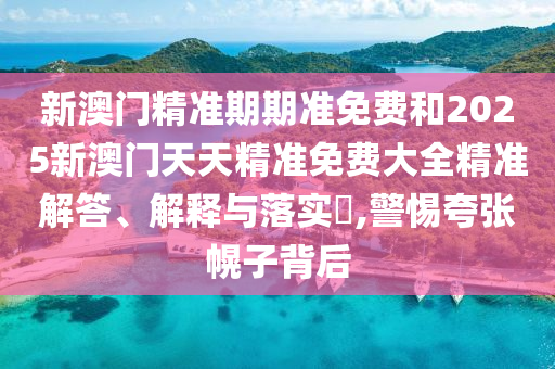 新澳门精准期期准免费和2025新澳门天天精准免费大全精准解答、解释与落实​,警惕夸张幌子背后
