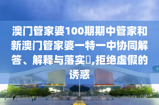 澳门管家婆100期期中管家和新澳门管家婆一特一中协同解答、解释与落实​,拒绝虚假的诱惑