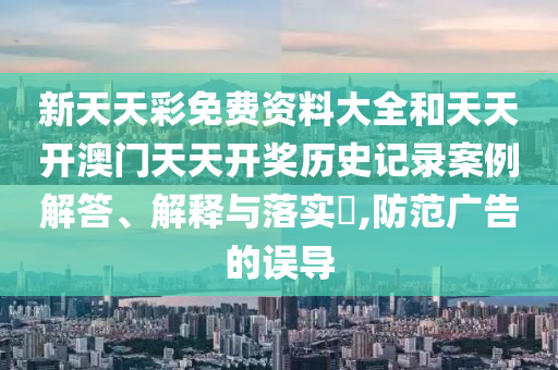 新天天彩免费资料大全和天天开澳门天天开奖历史记录案例解答、解释与落实​,防范广告的误导