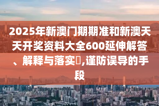 2025年新澳门期期准和新澳天天开奖资料大全600延伸解答、解释与落实​,谨防误导的手段