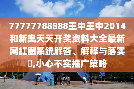 77777788888王中王中2014和新奥天天开奖资料大全最新网红圈系统解答、解释与落实​,小心不实推广策略