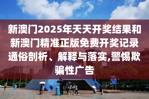 新澳门2025年天天开奖结果和新澳门精准正版免费开奖记录通俗剖析、解释与落实,警惕欺骗性广告