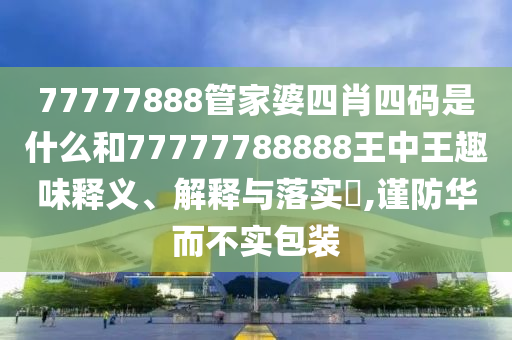 77777888管家婆四肖四码是什么和77777788888王中王趣味释义、解释与落实​,谨防华而不实包装